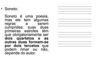 • Soneto:
Soneto é uma poesia,
mas ele tem algumas
regras a serem
cumpridas: suas duas
primeiras estrofes têm
que obrigatoriamente ser
dois quartetos e as
outras duas formam-se
por dois tercetos que
podem rimar ou não,
depende do autor.
 