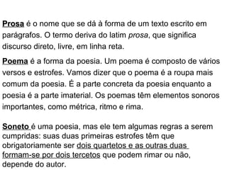 ProsaProsa é o nome que se dá à forma de um texto escrito em
parágrafos. O termo deriva do latim prosa, que significa
discurso direto, livre, em linha reta.
Poema é a forma da poesia. Um poema é composto de vários
versos e estrofes. Vamos dizer que o poema é a roupa mais
comum da poesia. É a parte concreta da poesia enquanto a
poesia é a parte imaterial. Os poemas têm elementos sonoros
importantes, como métrica, ritmo e rima.
Soneto é uma poesia, mas ele tem algumas regras a serem
cumpridas: suas duas primeiras estrofes têm que
obrigatoriamente ser dois quartetos e as outras duas
formam-se por dois tercetos que podem rimar ou não,
depende do autor.
 