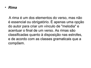 • Rima
A rima é um dos elementos do verso, mas não
é essencial ou obrigatório. É apenas uma opção
do autor para criar um vínculo de "melodia" e
acentuar o final de um verso. As rimas são
classificadas quanto à disposição nas estrofes,
e de acordo com as classes gramaticais que a
compõem.
 
