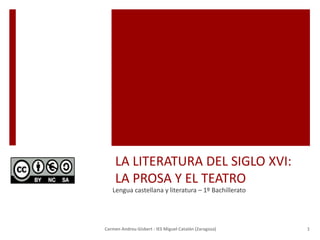 LA LITERATURA DEL SIGLO XVI:
LA PROSA Y EL TEATRO
Lengua castellana y literatura – 1º Bachillerato
Carmen Andreu Gisbert - IES Miguel Catalán (Zaragoza) 1
 