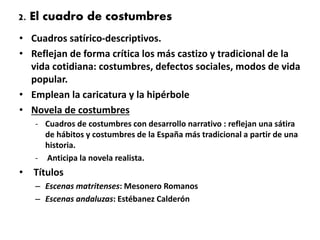 2. El cuadro de costumbres
• Cuadros satírico-descriptivos.
• Reflejan de forma crítica los más castizo y tradicional de la
vida cotidiana: costumbres, defectos sociales, modos de vida
popular.
• Emplean la caricatura y la hipérbole
• Novela de costumbres
- Cuadros de costumbres con desarrollo narrativo : reflejan una sátira
de hábitos y costumbres de la España más tradicional a partir de una
historia.
- Anticipa la novela realista.
• Títulos
– Escenas matritenses: Mesonero Romanos
– Escenas andaluzas: Estébanez Calderón
 