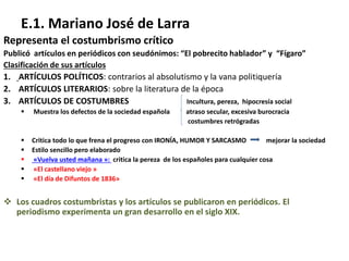 E.1. Mariano José de Larra
Representa el costumbrismo crítico
Publicó artículos en periódicos con seudónimos: “El pobrecito hablador” y “Fígaro”
Clasificación de sus artículos
1. ARTÍCULOS POLÍTICOS: contrarios al absolutismo y la vana politiquería
2. ARTÍCULOS LITERARIOS: sobre la literatura de la época
3. ARTÍCULOS DE COSTUMBRES Incultura, pereza, hipocresía social
 Muestra los defectos de la sociedad española atraso secular, excesiva burocracia
costumbres retrógradas
 Critica todo lo que frena el progreso con IRONÍA, HUMOR Y SARCASMO mejorar la sociedad
 Estilo sencillo pero elaborado
 «Vuelva usted mañana »: critica la pereza de los españoles para cualquier cosa
 «El castellano viejo »
 «El día de Difuntos de 1836»
 Los cuadros costumbristas y los artículos se publicaron en periódicos. El
periodismo experimenta un gran desarrollo en el siglo XIX.
 