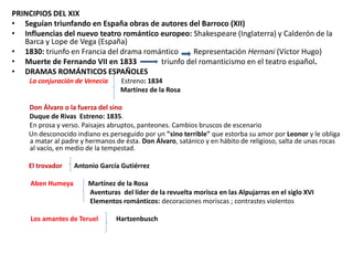 PRINCIPIOS DEL XIX
• Seguían triunfando en España obras de autores del Barroco (XII)
• Influencias del nuevo teatro romántico europeo: Shakespeare (Inglaterra) y Calderón de la
Barca y Lope de Vega (España)
• 1830: triunfo en Francia del drama romántico Representación Hernani (Víctor Hugo)
• Muerte de Fernando VII en 1833 triunfo del romanticismo en el teatro español.
• DRAMAS ROMÁNTICOS ESPAÑOLES
La conjuración de Venecia Estreno: 1834
Martínez de la Rosa
Don Álvaro o la fuerza del sino
Duque de Rivas Estreno: 1835.
En prosa y verso. Paisajes abruptos, panteones. Cambios bruscos de escenario
Un desconocido indiano es perseguido por un "sino terrible" que estorba su amor por Leonor y le obliga
a matar al padre y hermanos de ésta. Don Álvaro, satánico y en hábito de religioso, salta de unas rocas
al vacío, en medio de la tempestad.
El trovador Antonio García Gutiérrez
Aben Humeya Martínez de la Rosa
Aventuras del líder de la revuelta morisca en las Alpujarras en el siglo XVI
Elementos románticos: decoraciones moriscas ; contrastes violentos
Los amantes de Teruel Hartzenbusch
 