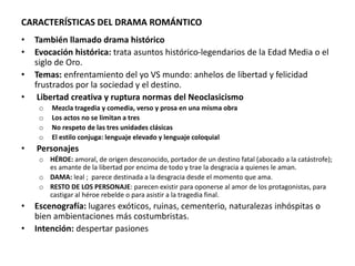 CARACTERÍSTICAS DEL DRAMA ROMÁNTICO
• También llamado drama histórico
• Evocación histórica: trata asuntos histórico-legendarios de la Edad Media o el
siglo de Oro.
• Temas: enfrentamiento del yo VS mundo: anhelos de libertad y felicidad
frustrados por la sociedad y el destino.
• Libertad creativa y ruptura normas del Neoclasicismo
o Mezcla tragedia y comedia, verso y prosa en una misma obra
o Los actos no se limitan a tres
o No respeto de las tres unidades clásicas
o El estilo conjuga: lenguaje elevado y lenguaje coloquial
• Personajes
o HÉROE: amoral, de origen desconocido, portador de un destino fatal (abocado a la catástrofe);
es amante de la libertad por encima de todo y trae la desgracia a quienes le aman.
o DAMA: leal ; parece destinada a la desgracia desde el momento que ama.
o RESTO DE LOS PERSONAJE: parecen existir para oponerse al amor de los protagonistas, para
castigar al héroe rebelde o para asistir a la tragedia final.
• Escenografía: lugares exóticos, ruinas, cementerio, naturalezas inhóspitas o
bien ambientaciones más costumbristas.
• Intención: despertar pasiones
 