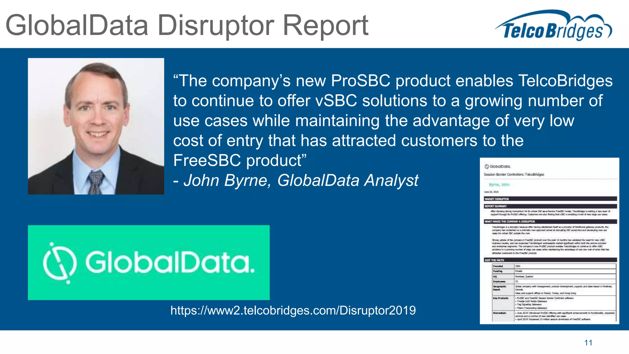 11
GlobalData Disruptor Report
“The company’s new ProSBC product enables TelcoBridges
to continue to offer vSBC solutions to a growing number of
use cases while maintaining the advantage of very low
cost of entry that has attracted customers to the
FreeSBC product”
- John Byrne, GlobalData Analyst
https://www2.telcobridges.com/Disruptor2019
 