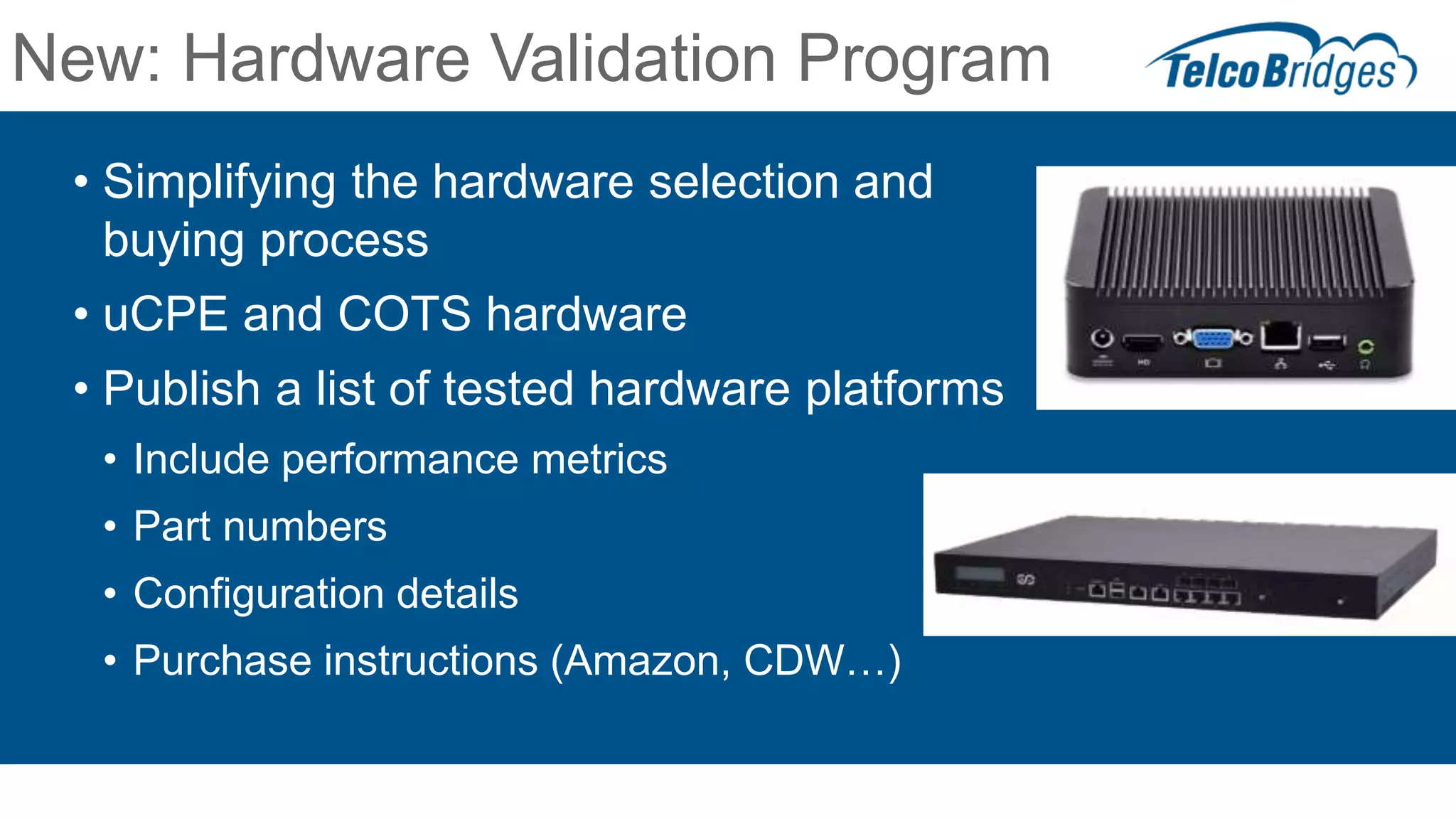 New: Hardware Validation Program
• Simplifying the hardware selection and
buying process
• uCPE and COTS hardware
• Publish a list of tested hardware platforms
• Include performance metrics
• Part numbers
• Configuration details
• Purchase instructions (Amazon, CDW…)
 