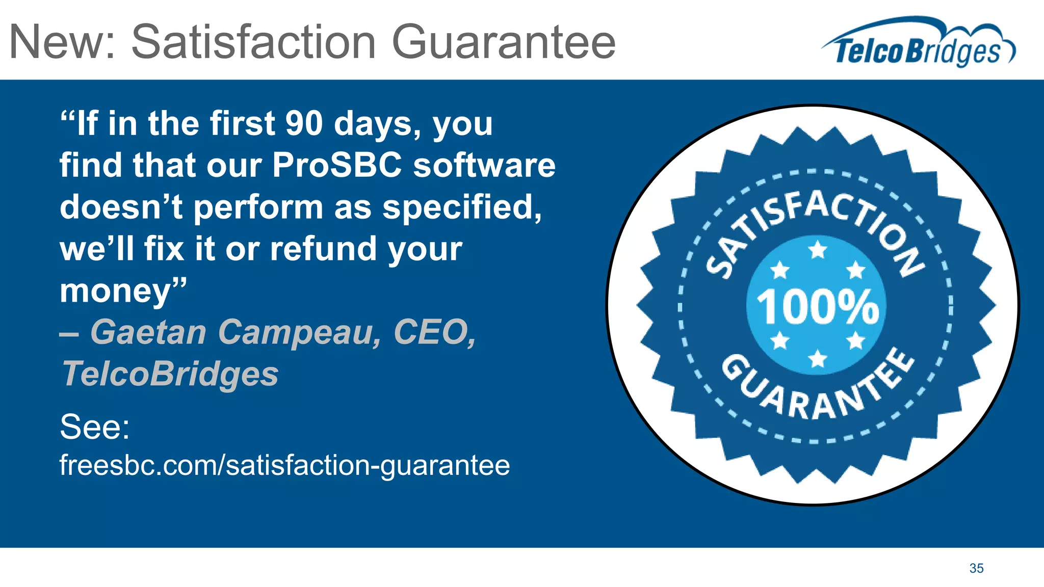 35
New: Satisfaction Guarantee
“If in the first 90 days, you
find that our ProSBC software
doesn’t perform as specified,
we’ll fix it or refund your
money”
– Gaetan Campeau, CEO,
TelcoBridges
See:
freesbc.com/satisfaction-guarantee
 