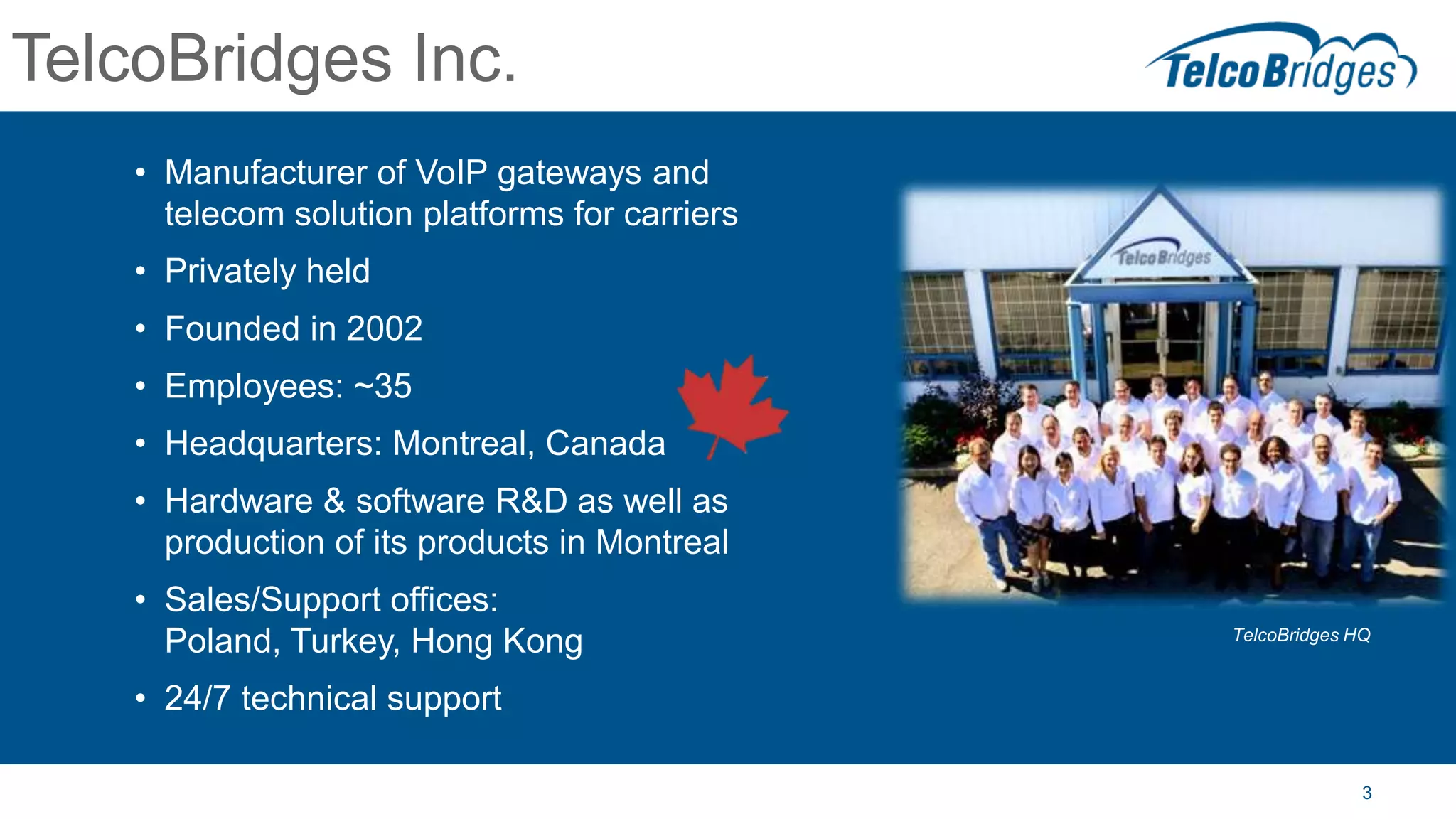 3
TelcoBridges Inc.
• Manufacturer of VoIP gateways and
telecom solution platforms for carriers
• Privately held
• Founded in 2002
• Employees: ~35
• Headquarters: Montreal, Canada
• Hardware & software R&D as well as
production of its products in Montreal
• Sales/Support offices:
Poland, Turkey, Hong Kong
• 24/7 technical support
TelcoBridges HQ
 