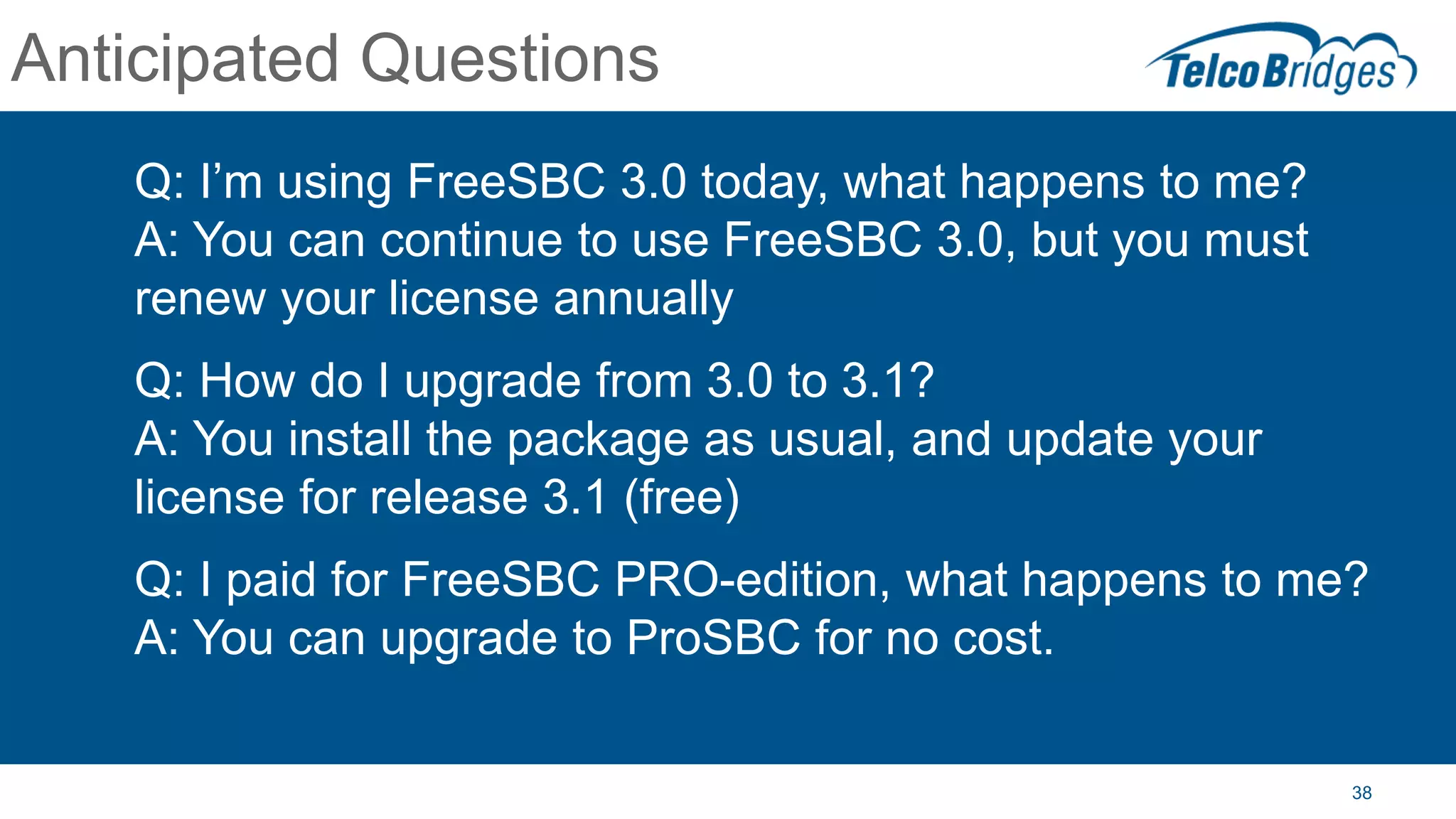 38
Anticipated Questions
Q: I’m using FreeSBC 3.0 today, what happens to me?
A: You can continue to use FreeSBC 3.0, but you must
renew your license annually
Q: How do I upgrade from 3.0 to 3.1?
A: You install the package as usual, and update your
license for release 3.1 (free)
Q: I paid for FreeSBC PRO-edition, what happens to me?
A: You can upgrade to ProSBC for no cost.
 