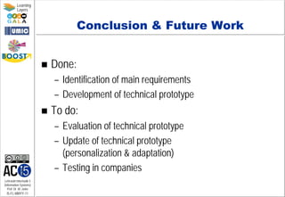 Lehrstuhl Informatik 5
(Information Systems)
Prof. Dr. M. Jarke
I5-FL-MMYY-11
Learning
Layers
Conclusion & Future Work
 Done:
– Identification of main requirements
– Development of technical prototype
 To do:
– Evaluation of technical prototype
– Update of technical prototype
(personalization & adaptation)
– Testing in companies
 