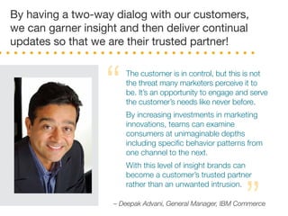 The customer is in control, but this is not
the threat many marketers perceive it to
be. It’s an opportunity to engage and serve
the customer’s needs like never before.
By increasing investments in marketing
innovations, teams can examine
consumers at unimaginable depths
including speciﬁc behavior patterns from
one channel to the next.
With this level of insight brands can
become a customer’s trusted partner
rather than an unwanted intrusion.
By having a two-way dialog with our customers,
we can garner insight and then deliver continual
updates so that we are their trusted partner!
“
”– Deepak Advani, General Manager, IBM Commerce
 