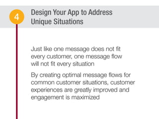 Design Your App to Address
Unique Situations
Just like one message does not ﬁt
every customer, one message ﬂow
will not ﬁt every situation
By creating optimal message ﬂows for
common customer situations, customer
experiences are greatly improved and
engagement is maximized
4
 