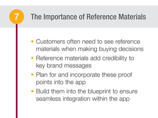 The Importance of Reference Materials
Customers often need to see reference
materials when making buying decisions
Reference materials add credibility to
key brand messages
Plan for and incorporate these proof
points into the app
Build them into the blueprint to ensure
seamless integration within the app
7
 