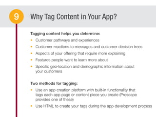 Why Tag Content in Your App?9
Customer pathways and experiences
Customer reactions to messages and customer decision trees
Aspects of your offering that require more explaining
Features people want to learn more about
Speciﬁc geo-location and demographic information about
your customers
Use an app creation platform with built-in functionality that
tags each app page or content piece you create (Proscape
provides one of these)
Use HTML to create your tags during the app development process
 
