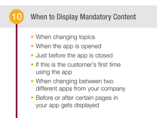 When to Display Mandatory Content10
When changing topics
When the app is opened
Just before the app is closed
If this is the customer’s ﬁrst time
using the app
When changing between two
different apps from your company
Before or after certain pages in
your app gets displayed
 