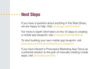 If you have a question about anything in this Slide Share,
we are happy to help. Visit: proscape.com/contact/
For more in-depth information on the 10 steps to creating
a mobile app blueprint, visit proscape.com/handbook
To start building your own mobile app blueprint, visit
proscape.com/handbook/build-your-blueprint
If you have interest in Proscape’s Marketing App Cloud as
a potential solution to the pain of manually creating mobile
apps, visit proscape.com/tour
Next Steps
 
