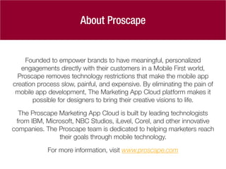 Founded to empower brands to have meaningful, personalized
engagements directly with their customers in a Mobile First world,
Proscape removes technology restrictions that make the mobile app
creation process slow, painful, and expensive. By eliminating the pain of
mobile app development, The Marketing App Cloud platform makes it
possible for designers to bring their creative visions to life.
The Proscape Marketing App Cloud is built by leading technologists
from IBM, Microsoft, NBC Studios, iLevel, Corel, and other innovative
companies. The Proscape team is dedicated to helping marketers reach
their goals through mobile technology.
For more information, visit www.proscape.com
About Proscape
 