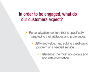 Personalization: content that is speciﬁcally
targeted to their attitudes and preferences.
In order to be engaged, what do
our customers expect?
Utility and value: help solving a real-world
problem or a needed service.
Relevance: the most up-to-date and
accurate information.
 
