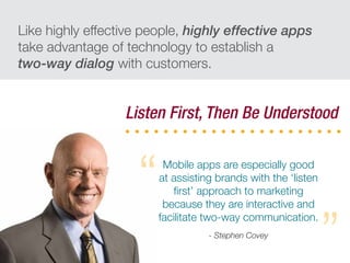 Like highly effective people, highly effective apps
take advantage of technology to establish a
two-way dialog with customers.
Listen First, Then Be Understood
Mobile apps are especially good
at assisting brands with the ‘listen
ﬁrst’ approach to marketing
because they are interactive and
facilitate two-way communication.
- Stephen Covey
“
”
 