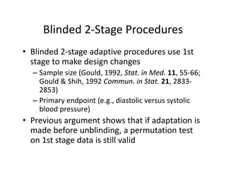 Blinded 2‐Stage ProceduresBlinded 2 Stage Procedures
• Blinded 2‐stage adaptive procedures use 1stBlinded 2 stage adaptive procedures use 1st  
stage to make design changes
– Sample size (Gould, 1992, Stat. in Med. 11, 55‐66; p ( , , , ;
Gould & Shih, 1992 Commun. in Stat. 21, 2833‐
2853) 
P i d i ( di li li– Primary endpoint (e.g., diastolic versus systolic 
blood pressure)
• Previous argument shows that if adaptation is• Previous argument shows that if adaptation is 
made before unblinding, a permutation test 
on 1st stage data is still validon 1st stage data is still valid
 