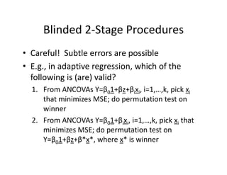 Blinded 2‐Stage ProceduresBlinded 2 Stage Procedures
• Careful! Subtle errors are possibleCareful!  Subtle errors are possible
• E.g., in adaptive regression, which of the 
following is (are) valid?following is (are) valid?
1. From ANCOVAs Y=β01+βz+βixi, i=1,…,k, pick xi
that minimizes MSE; do permutation test onthat minimizes MSE; do permutation test on 
winner
2 From ANCOVAs Y=β 1+β x i=1 k pick x that2. From ANCOVAs Y=β01+βixi, i=1,…,k, pick xi that 
minimizes MSE; do permutation test on 
Y=β01+βz+β*x*, where x* is winnerβ0 β β ,
 