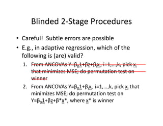 Blinded 2‐Stage ProceduresBlinded 2 Stage Procedures
• Careful! Subtle errors are possibleCareful!  Subtle errors are possible
• E.g., in adaptive regression, which of the 
following is (are) valid?following is (are) valid?
1. From ANCOVAs Y=β01+βz+βixi, i=1,…,k, pick xi
that minimizes MSE; do permutation test onthat minimizes MSE; do permutation test on 
winner
2 From ANCOVAs Y=β 1+β x i=1 k pick x that2. From ANCOVAs Y=β01+βixi, i=1,…,k, pick xi that 
minimizes MSE; do permutation test on 
Y=β01+βz+β*x*, where x* is winnerβ0 β β ,
 