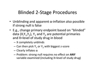Blinded 2‐Stage ProceduresBlinded 2 Stage Procedures
• Unblinding and apparent α‐inflation also possible U b d g a d appa e t α at o a so poss b e
if strong null is false
• E.g., change primary endpoint based on “blinded” g g p y p
data (X,Y1,Y2), Y1 and Y2 are potential primaries 
and X=level of study drug in blood
– X completely unblinds
– Can then pick Y1 or Y2 with biggest z‐score
Clearly inflates α– Clearly inflates α
– Problem: strong null requires no effect on ANY
variable examined (including X=level of study drug)
 