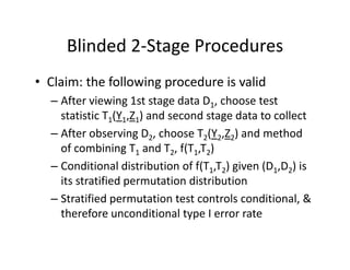 Blinded 2‐Stage ProceduresBlinded 2 Stage Procedures
• Claim: the following procedure is validClaim: the following procedure is valid
– After viewing 1st stage data D1, choose test 
statistic T1(Y1 Z1) and second stage data to collectstatistic T1(Y1,Z1) and second stage data to collect
– After observing D2, choose T2(Y2,Z2) and method 
of combining T1 and T2, f(T1,T2)of combining T1 and T2, f(T1,T2)
– Conditional distribution of f(T1,T2) given (D1,D2) is 
its stratified permutation distributionp
– Stratified permutation test controls conditional, & 
therefore unconditional type I error rate 
 