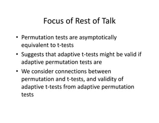 Focus of Rest of TalkFocus of Rest of Talk
• Permutation tests are asymptoticallyPermutation tests are asymptotically 
equivalent to t‐tests
• Suggests that adaptive t tests might be valid if• Suggests that adaptive t‐tests might be valid if 
adaptive permutation tests are
W id i b• We consider connections between 
permutation and t‐tests, and validity of 
d i f d i iadaptive t‐tests from adaptive permutation 
tests 
 