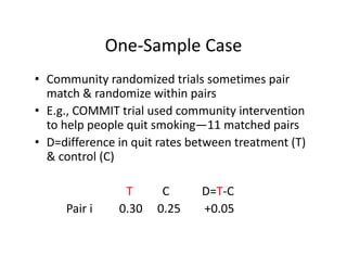 One‐Sample CaseOne Sample Case
• Community randomized trials sometimes pair Co u ty a do ed t a s so et es pa
match & randomize within pairs
• E.g., COMMIT trial used community intervention g y
to help people quit smoking—11 matched pairs
• D=difference in quit rates between treatment (T) 
& control (C)
T C           D=T‐C
Pair i         0.30     0.25        +0.05
 