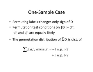 One‐Sample CaseOne Sample Case
• Permuting labels changes only sign of DPermuting labels changes only sign of D
• Permutation test conditions on |Di|= di
+; 
d + d d + ll lik l‐di
+ and di
+ are equally likely
• The permutation distribution of Di is dist. ofThe permutation distribution of Di is dist. of
21w p1where /ZdZ  
21w.p.1
21w.p.1where,
/
/ZdZ iii


 