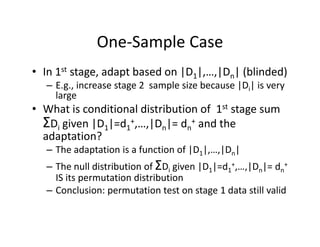 One‐Sample CaseOne Sample Case
• In 1st stage, adapt based on |D1|,…,|Dn| (blinded)g , p | 1|, ,| n| ( )
– E.g., increase stage 2  sample size because |Di| is very 
large
• What is conditional distribution of 1st stage sum• What is conditional distribution of  1st stage sum 
ΣDi given |D1|=d1
+,…,|Dn|= dn
+ and the 
adaptation?adaptation?
– The adaptation is a function of |D1|,…,|Dn| 
– The null distribution of ΣDi given |D1|=d1
+,…,|Dn|= dn
+
i g | 1| 1 , ,| n| n
IS its permutation distribution
– Conclusion: permutation test on stage 1 data still valid
 