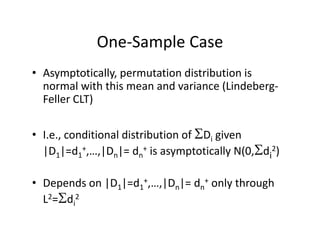 One‐Sample CaseOne Sample Case
• Asymptotically, permutation distribution is sy ptot ca y, pe utat o d st but o s
normal with this mean and variance (Lindeberg‐
Feller CLT)
• I.e., conditional distribution of Di given , i g
|D1|=d1
+,…,|Dn|= dn
+ is asymptotically N(0,di
2)
• Depends on |D1|=d1
+,…,|Dn|= dn
+ only through 
L2=di
2L di
 