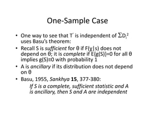 One‐Sample CaseOne Sample Case
• One way to see that T’ is independent of Di
2One way to see that T is independent of Di
uses Basu’s theorem: 
• Recall S is sufficient for θ if F(y|s) does not 
d d θ i i l if { ( )} f ll θdepend on θ; it is complete if E{g(S)}=0 for all θ
implies g(S)≡0 with probability 1
• A is ancillary if its distribution does not depend• A is ancillary if its distribution does not depend 
on θ
• Basu, 1955, Sankhya 15, 377‐380:
If S is a complete, sufficient statistic and A 
is ancillary, then S and A are independent
 