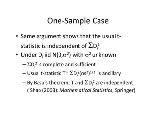 One‐Sample CaseOne Sample Case
• Same argument shows that the usual t‐Same argument shows that the usual t
statistic is independent of Di
2
2 2• Under Di iid N(0,2) with 2 unknown
–Di
2 is complete and sufficient
– Usual t‐statistic T= Di/(ns2)1/2 is ancillary
– By Basu’s theorem T and D 2 are independent– By Basu s theorem, T and Di are independent 
( Shao (2003): Mathematical Statistics, Springer) 
 