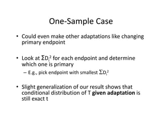 One‐Sample CaseOne Sample Case
• Could even make other adaptations like changing p g g
primary endpoint
• Look at ΣDi
2 for each endpoint and determine 
which one is primary  
 2– E.g., pick endpoint with smallest Di
2
• Slight generalization of our result shows that• Slight generalization of our result shows that 
conditional distribution of T given adaptation is 
still exact t 
 