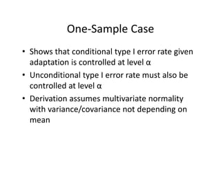 One‐Sample CaseOne Sample Case
• Shows that conditional type I error rate givenShows that conditional type I error rate given 
adaptation is controlled at level α
• Unconditional type I error rate must also be• Unconditional type I error rate must also be 
controlled at level α
D i i l i i li• Derivation assumes multivariate normality 
with variance/covariance not depending on 
mean
 