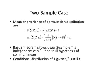 Two‐Sample CaseTwo Sample Case
• Mean and variance of permutation distribution p
are
  0)(EE iiii ZyyZ  
  22
)(
1
1
var Lii syy
n
yZ 






 
• Basu’s theorem shows usual 2‐sample T is 
independent of sL
2 under null hypothesis ofindependent of sL under null hypothesis of 
common mean
• Conditional distribution of T given sL
2 is still t
 
