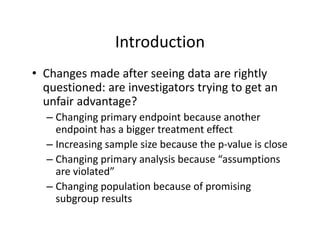 IntroductionIntroduction
• Changes made after seeing data are rightlyChanges made after seeing data are rightly 
questioned: are investigators trying to get an 
unfair advantage?
– Changing primary endpoint because another 
endpoint has a bigger treatment effect
– Increasing sample size because the p‐value is close
– Changing primary analysis because “assumptions 
are violated”are violated
– Changing population because of promising 
subgroup resultssubgroup results
 