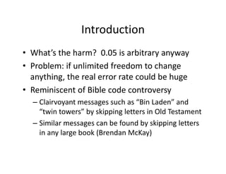IntroductionIntroduction
• What’s the harm? 0 05 is arbitrary anywayWhat s the harm?  0.05 is arbitrary anyway
• Problem: if unlimited freedom to change 
anything the real error rate could be hugeanything, the real error rate could be huge
• Reminiscent of Bible code controversy
– Clairvoyant messages such as “Bin Laden” and 
“twin towers” by skipping letters in Old Testament
– Similar messages can be found by skipping letters 
in any large book (Brendan McKay)
 