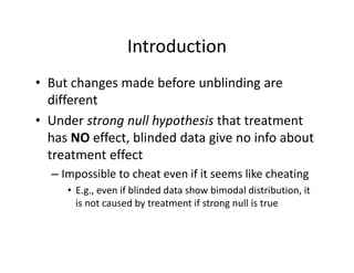 IntroductionIntroduction
• But changes made before unblinding areBut changes made before unblinding are 
different
• Under strong null hypothesis that treatment• Under strong null hypothesis that treatment 
has NO effect, blinded data give no info about 
treatment effecttreatment effect
– Impossible to cheat even if it seems like cheating
E if bli d d d t h bi d l di t ib ti it• E.g., even if blinded data show bimodal distribution, it 
is not caused by treatment if strong null is true 
 