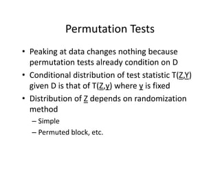 Permutation TestsPermutation Tests
• Peaking at data changes nothing becausePeaking at data changes nothing because 
permutation tests already condition on D
• Conditional distribution of test statistic T(Z Y)• Conditional distribution of test statistic T(Z,Y) 
given D is that of T(Z,y) where y is fixed
Di ib i f Z d d d i i• Distribution of Z depends on randomization 
method 
– Simple
– Permuted block, etc.
 