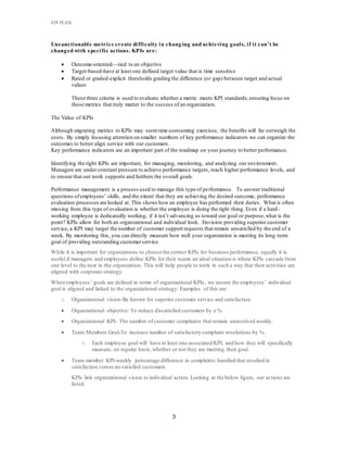 KPI PLAN
3
Unsanctionable metrics create difficulty in chang ing and achieving goals, if it can’t be
changed with specific actions. KPIs are:
 Outcome-oriented—tied to an objective
 Target-based-have at least one defined target value that is time sensitive
 Rated or graded-explicit thresholds grading the difference (or gap) between target and actual
values
These three criteria is used to evaluate whether a metric meets KPI standards,ensuring focus on
those metrics that truly matter to the success of an organization.
The Value of KPIs
Although migrating metrics to KPIs may seemtime-consuming exercises, the benefits will far outweigh the
costs. By simply focusing attention on smaller numbers of key performance indicators we can organize the
outcomes to better align service with our customers.
Key performance indicators are an important part of the roadmap on your journey to better performance.
Identifying the right KPIs are important, for managing, monitoring, and analyzing our environment.
Managers are underconstant pressure to achieve performance targets, reach higher performance levels, and
to ensure that our work supports and furthers the overall goals.
Performance management is a process used to manage this type of performance. To answer traditional
questions ofemployees’ skills, and the extent that they are achieving the desired outcome, performance
evaluation processes are looked at. This shows how an employee has performed their duties. What is often
missing from this type of evaluation is whether the employee is doing the right thing. Even if a hard-
working employee is dedicatedly working, if it isn’t advancing us toward our goal or purpose,what is the
point? KPIs allow for both an organizational and individual look. Envision providing superior customer
service, a KPI may target the number of customer support requests that remain unsatisfied by the end of a
week. By monitoring this, you can directly measure how well your organization is meeting its long-term
goal of providing outstanding customerservice.
While it is important for organizations to choose the correct KPIs for business performance, equally it is
useful if managers and employees define KPIs for their teams an ideal situation is where KPIs cascade from
one level to the next in the organization. This will help people to work in such a way that their activities are
aligned with corporate strategy.
When employees’ goals are defined in terms of organizational KPIs, we ensure the employees’ individual
goal is aligned and linked to the organizational strategy: Examples of this are:
o Organizational vision-Be known for superior customer service and satisfaction.
 Organizational objective: To reduce dissatisfied customers by a %.
 Organizational KPI- The number of customer complaints that remain unresolved weekly.
 Team Members Goal-To increase number of satisfactory complaint resolutions by %.
o Each employee goal will have at least one associated KPI, and how they will specifically
measure, on regular basis,whether or not they are meeting their goal.
 Team member KPI-weekly percentage difference in complaints handled that resulted in
satisfaction versus no satisfied customers.
KPIs link organizational vision to individual action. Looking at the below figure, our actions are
listed.
 