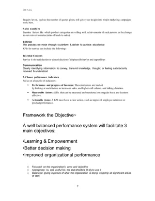 KPI PLAN
7
Enquiry levels, such as the number of quotes given, will give your insight into which marketing campaigns
work best.
Sales numbers
Examine factors like which product categories are selling well, achievements of each person, or the change
in our conversion rates (ratio of leads to sales).
Service
The process we move through to perform & deliver to achieve excellence
KPIs for service can include the following:
Essential Concepts
Service is the satisfaction or dissatisfaction of displayed behavior and capabilities
Communication
Clearly identifying information to convey, transmit knowledge, thought, or feeling satisfactorily
received & understood
3. Choose performance indicators
Focus on a handful of indicators:
 Performance and progress of business: These indicators are tracked
by looking at such factors as increased sales, and higher call volume, and talking duration.
 Measurable factors: KPIs that can be measured and monitored on a regular basis are the most
effective.
 Actionable items: A KPI must have a clear action, such as improved employee retention or
product performance.
Framework the Objective~
A well balanced performance system will facilitate 3
main objectives:
•Learning & Empowerment
•Better decision making
•Improved organizational performance
 Focused: on the organization’s aims and objective
 Appropriate: to, and useful for, the stakeholders likely to use it
 Balanced: giving a picture of what the organization is doing, covering all significant areas
of work
 