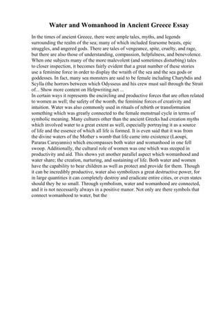 Water and Womanhood in Ancient Greece Essay
In the times of ancient Greece, there were ample tales, myths, and legends
surrounding the realm of the sea; many of which included fearsome beasts, epic
struggles, and angered gods. There are tales of vengeance, spite, cruelty, and rage,
but there are also those of understanding, compassion, helpfulness, and benevolence.
When one subjects many of the more malevolent (and sometimes disturbing) tales
to closer inspection, it becomes fairly evident that a great number of these stories
use a feminine force in order to display the wraith of the sea and the sea gods or
goddesses. In fact, many sea monsters are said to be female including Charybdis and
Scylla (the horrors between which Odysseus and his crew must sail through the Strait
of... Show more content on Helpwriting.net ...
In certain ways it represents the encircling and productive forces that are often related
to women as well; the safety of the womb, the feminine forces of creativity and
intuition. Water was also commonly used in rituals of rebirth or transformation
something which was greatly connected to the female menstrual cycle in terms of
symbolic meaning. Many cultures other than the ancient Greeks had creation myths
which involved water to a great extent as well, especially portraying it as a source
of life and the essence of which all life is formed. It is even said that it was from
the divine waters of the Mother s womb that life came into existence (Laoupi,
Pararas Carayannis) which encompasses both water and womanhood in one fell
swoop. Additionally, the cultural role of women was one which was steeped in
productivity and aid. This shows yet another parallel aspect which womanhood and
water share; the creation, nurturing, and sustaining of life. Both water and women
have the capability to bear children as well as protect and provide for them. Though
it can be incredibly productive, water also symbolizes a great destructive power, for
in large quantities it can completely destroy and eradicate entire cities, or even states
should they be so small. Through symbolism, water and womanhood are connected,
and it is not necessarily always in a positive manor. Not only are there symbols that
connect womanhood to water, but the
 