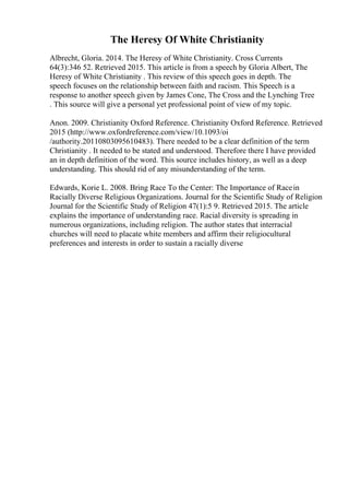 The Heresy Of White Christianity
Albrecht, Gloria. 2014. The Heresy of White Christianity. Cross Currents
64(3):346 52. Retrieved 2015. This article is from a speech by Gloria Albert, The
Heresy of White Christianity . This review of this speech goes in depth. The
speech focuses on the relationship between faith and racism. This Speech is a
response to another speech given by James Cone, The Cross and the Lynching Tree
. This source will give a personal yet professional point of view of my topic.
Anon. 2009. Christianity Oxford Reference. Christianity Oxford Reference. Retrieved
2015 (http://www.oxfordreference.com/view/10.1093/oi
/authority.20110803095610483). There needed to be a clear definition of the term
Christianity . It needed to be stated and understood. Therefore there I have provided
an in depth definition of the word. This source includes history, as well as a deep
understanding. This should rid of any misunderstanding of the term.
Edwards, Korie L. 2008. Bring Race To the Center: The Importance of Racein
Racially Diverse Religious Organizations. Journal for the Scientific Study of Religion
Journal for the Scientific Study of Religion 47(1):5 9. Retrieved 2015. The article
explains the importance of understanding race. Racial diversity is spreading in
numerous organizations, including religion. The author states that interracial
churches will need to placate white members and affirm their religiocultural
preferences and interests in order to sustain a racially diverse
 