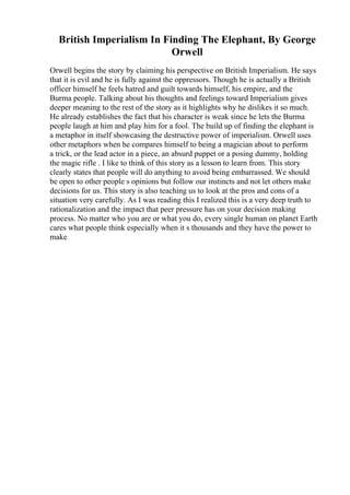 British Imperialism In Finding The Elephant, By George
Orwell
Orwell begins the story by claiming his perspective on British Imperialism. He says
that it is evil and he is fully against the oppressors. Though he is actually a British
officer himself he feels hatred and guilt towards himself, his empire, and the
Burma people. Talking about his thoughts and feelings toward Imperialism gives
deeper meaning to the rest of the story as it highlights why he dislikes it so much.
He already establishes the fact that his character is weak since he lets the Burma
people laugh at him and play him for a fool. The build up of finding the elephant is
a metaphor in itself showcasing the destructive power of imperialism. Orwell uses
other metaphors when he compares himself to being a magician about to perform
a trick, or the lead actor in a piece, an absurd puppet or a posing dummy, holding
the magic rifle . I like to think of this story as a lesson to learn from. This story
clearly states that people will do anything to avoid being embarrassed. We should
be open to other people s opinions but follow our instincts and not let others make
decisions for us. This story is also teaching us to look at the pros and cons of a
situation very carefully. As I was reading this I realized this is a very deep truth to
rationalization and the impact that peer pressure has on your decision making
process. No matter who you are or what you do, every single human on planet Earth
cares what people think especially when it s thousands and they have the power to
make
 
