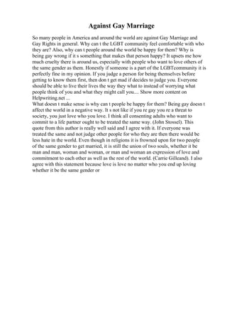 Against Gay Marriage
So many people in America and around the world are against Gay Marriage and
Gay Rights in general. Why can t the LGBT community feel comfortable with who
they are? Also, why can t people around the world be happy for them? Why is
being gay wrong if it s something that makes that person happy? It upsets me how
much cruelty there is around us, especially with people who want to love others of
the same gender as them. Honestly if someone is a part of the LGBTcommunity it is
perfectly fine in my opinion. If you judge a person for being themselves before
getting to know them first, then don t get mad if decides to judge you. Everyone
should be able to live their lives the way they what to instead of worrying what
people think of you and what they might call you.... Show more content on
Helpwriting.net ...
What doesn t make sense is why can t people be happy for them? Being gay doesn t
affect the world in a negative way. It s not like if you re gay you re a threat to
society, you just love who you love. I think all consenting adults who want to
commit to a life partner ought to be treated the same way. (John Stossel). This
quote from this author is really well said and I agree with it. If everyone was
treated the same and not judge other people for who they are then there would be
less hate in the world. Even though in religions it is frowned upon for two people
of the same gender to get married, it is still the union of two souls, whether it be
man and man, woman and woman, or man and woman an expression of love and
commitment to each other as well as the rest of the world. (Carrie Gilleand). I also
agree with this statement because love is love no matter who you end up loving
whether it be the same gender or
 