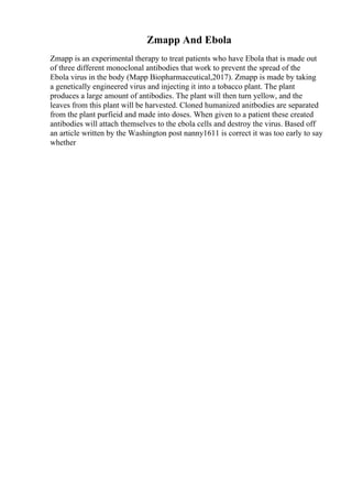 Zmapp And Ebola
Zmapp is an experimental therapy to treat patients who have Ebola that is made out
of three different monoclonal antibodies that work to prevent the spread of the
Ebola virus in the body (Mapp Biopharmaceutical,2017). Zmapp is made by taking
a genetically engineered virus and injecting it into a tobacco plant. The plant
produces a large amount of antibodies. The plant will then turn yellow, and the
leaves from this plant will be harvested. Cloned humanized anitbodies are separated
from the plant purfieid and made into doses. When given to a patient these created
antibodies will attach themselves to the ebola cells and destroy the virus. Based off
an article written by the Washington post nanny1611 is correct it was too early to say
whether
 