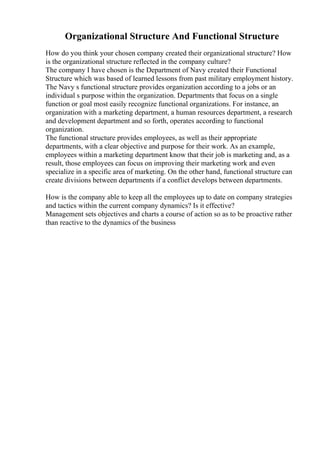 Organizational Structure And Functional Structure
How do you think your chosen company created their organizational structure? How
is the organizational structure reflected in the company culture?
The company I have chosen is the Department of Navy created their Functional
Structure which was based of learned lessons from past military employment history.
The Navy s functional structure provides organization according to a jobs or an
individual s purpose within the organization. Departments that focus on a single
function or goal most easily recognize functional organizations. For instance, an
organization with a marketing department, a human resources department, a research
and development department and so forth, operates according to functional
organization.
The functional structure provides employees, as well as their appropriate
departments, with a clear objective and purpose for their work. As an example,
employees within a marketing department know that their job is marketing and, as a
result, those employees can focus on improving their marketing work and even
specialize in a specific area of marketing. On the other hand, functional structure can
create divisions between departments if a conflict develops between departments.
How is the company able to keep all the employees up to date on company strategies
and tactics within the current company dynamics? Is it effective?
Management sets objectives and charts a course of action so as to be proactive rather
than reactive to the dynamics of the business
 